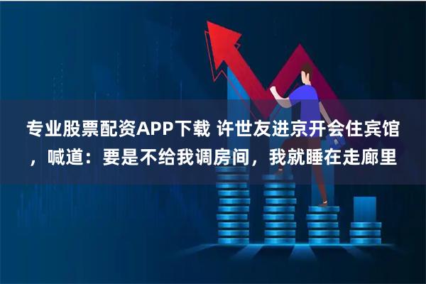 专业股票配资APP下载 许世友进京开会住宾馆，喊道：要是不给我调房间，我就睡在走廊里