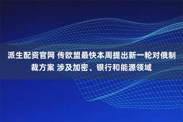 派生配资官网 传欧盟最快本周提出新一轮对俄制裁方案 涉及加密、银行和能源领域