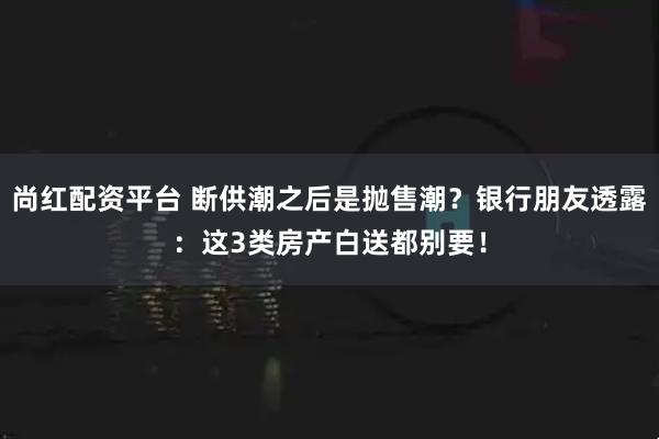 尚红配资平台 断供潮之后是抛售潮？银行朋友透露：这3类房产白送都别要！