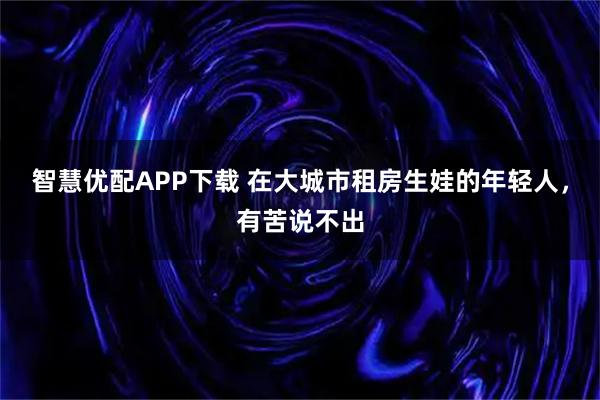 智慧优配APP下载 在大城市租房生娃的年轻人，有苦说不出