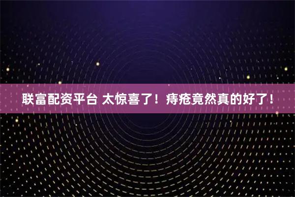 联富配资平台 太惊喜了！痔疮竟然真的好了！