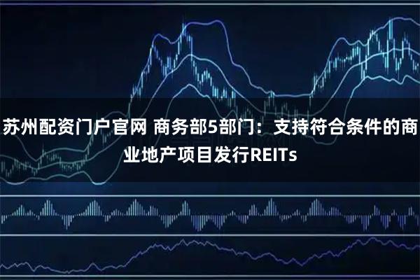 苏州配资门户官网 商务部5部门：支持符合条件的商业地产项目发行REITs