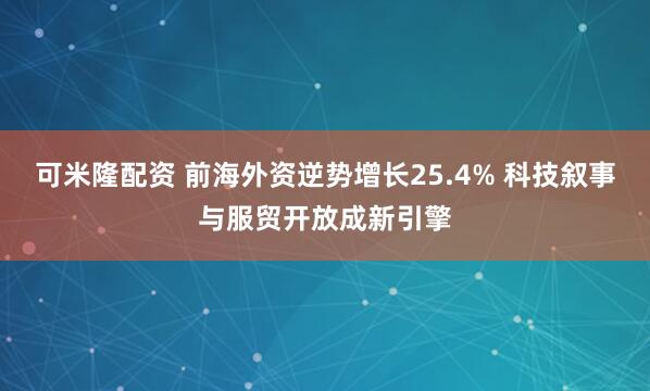 可米隆配资 前海外资逆势增长25.4% 科技叙事与服贸开放成新引擎