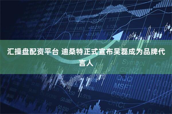 汇操盘配资平台 迪桑特正式宣布吴磊成为品牌代言人