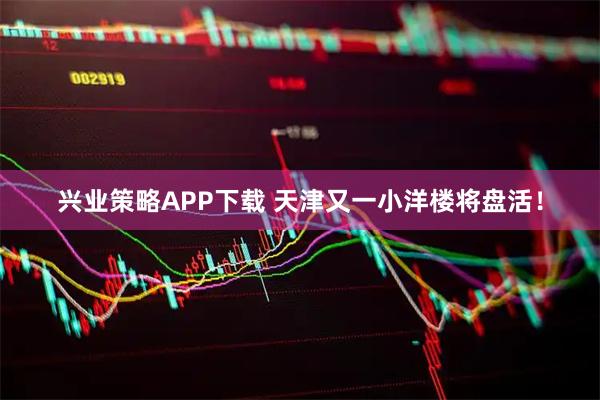 兴业策略APP下载 天津又一小洋楼将盘活！