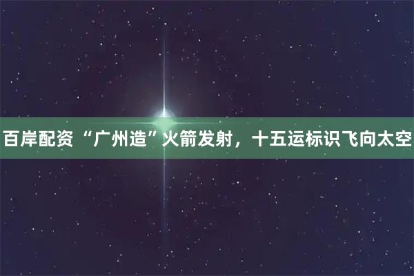 百岸配资 “广州造”火箭发射，十五运标识飞向太空