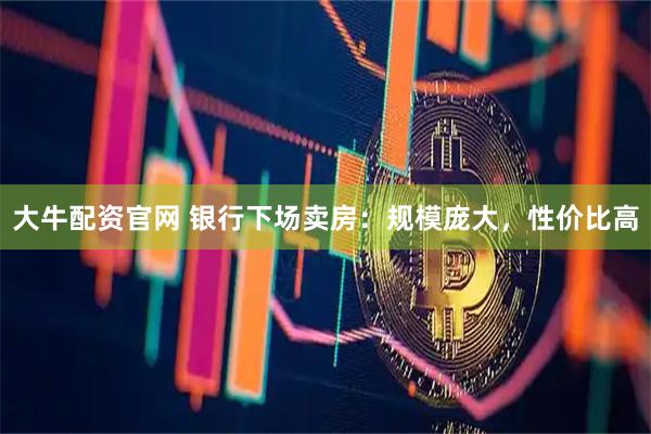 大牛配资官网 银行下场卖房：规模庞大，性价比高
