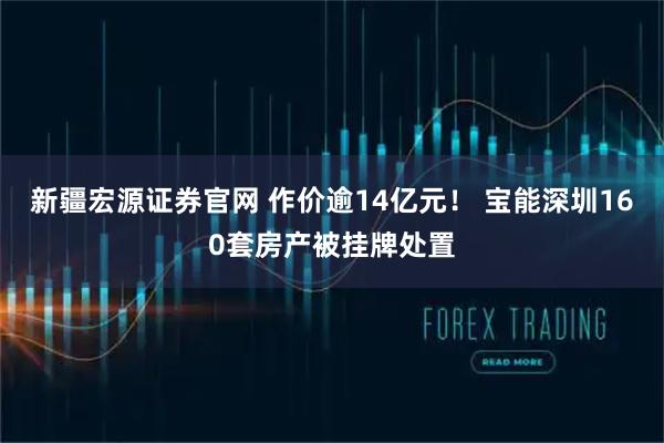 新疆宏源证券官网 作价逾14亿元！ 宝能深圳160套房产被挂牌处置