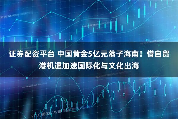 证券配资平台 中国黄金5亿元落子海南！借自贸港机遇加速国际化与文化出海