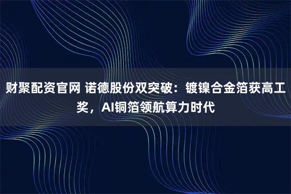 财聚配资官网 诺德股份双突破：镀镍合金箔获高工奖，AI铜箔领航算力时代