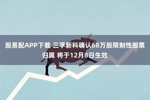 股易配APP下载 三孚新科确认68万股限制性股票归属 将于12月8日生效