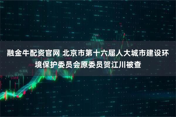 融金牛配资官网 北京市第十六届人大城市建设环境保护委员会原委员贺江川被查
