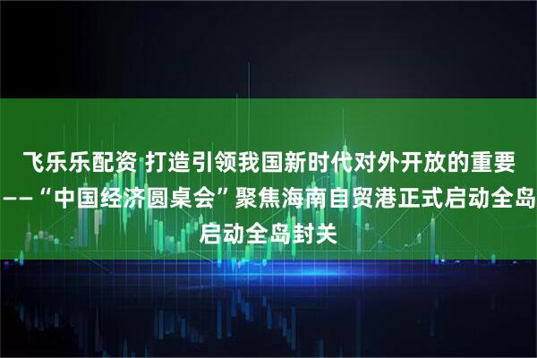 飞乐乐配资 打造引领我国新时代对外开放的重要门户——“中国经济圆桌会”聚焦海南自贸港正式启动全岛封关