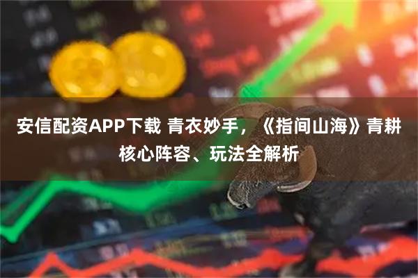 安信配资APP下载 青衣妙手,《指间山海》青耕核心阵容、玩法全解析