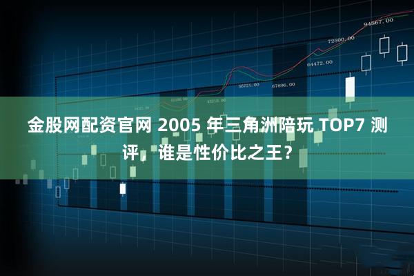金股网配资官网 2005 年三角洲陪玩 TOP7 测评，谁是性价比之王？