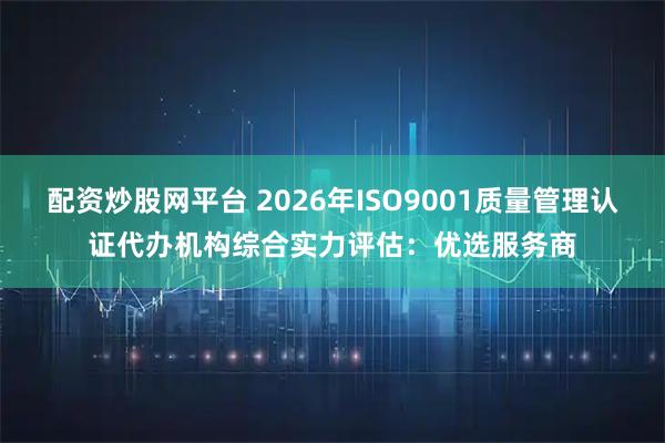 配资炒股网平台 2026年ISO9001质量管理认证代办机构综合实力评估：优选服务商