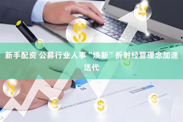新手配资 公募行业人事“焕新”折射经营理念加速迭代