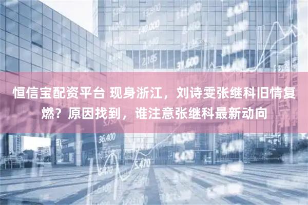 恒信宝配资平台 现身浙江,刘诗雯张继科旧情复燃?原因找到,谁注意张继科最新动向
