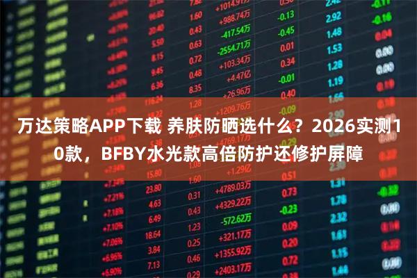 万达策略APP下载 养肤防晒选什么?2026实测10款,BFBY水光款高倍防护还修护屏障