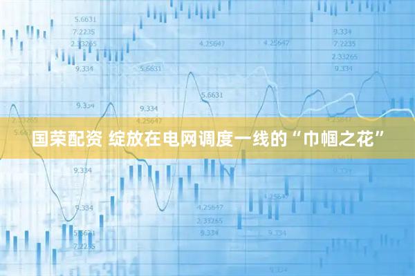 国荣配资 绽放在电网调度一线的“巾帼之花”
