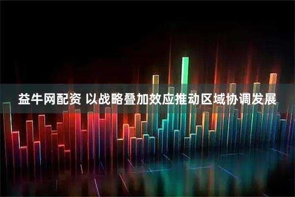 益牛网配资 以战略叠加效应推动区域协调发展