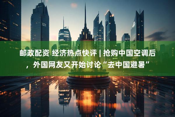 邮政配资 经济热点快评 | 抢购中国空调后，外国网友又开始讨论“去中国避暑”