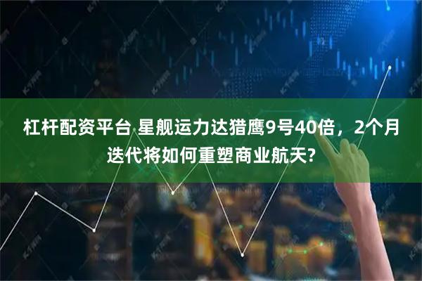 杠杆配资平台 星舰运力达猎鹰9号40倍,2个月迭代将如何重塑商业航天?